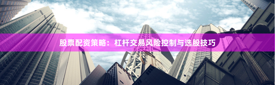 股票配资策略：杠杆交易风险控制与选股技巧